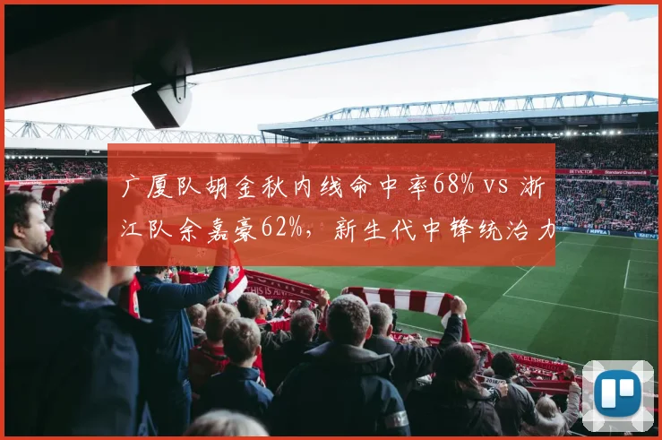 广厦队胡金秋内线命中率68% vs 浙江队余嘉豪62%，新生代中锋统治力对决